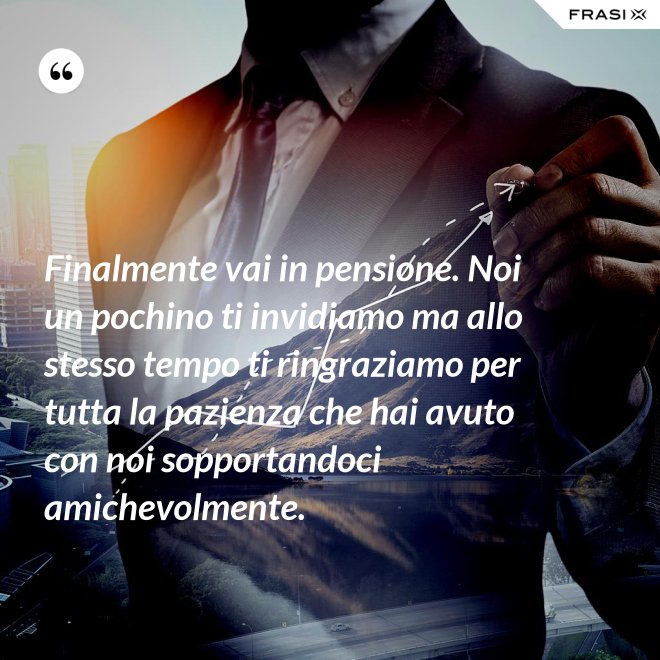 Finalmente vai in pensione. Noi un pochino ti invidiamo ma allo stesso tempo ti ringraziamo per tutta la pazienza che hai avuto con noi sopportandoci amichevolmente. - Anonimo