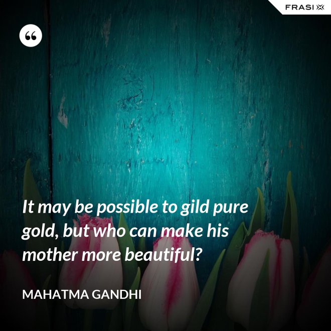 It may be possible to gild pure gold, but who can make his mother more beautiful? - Mahatma Gandhi
