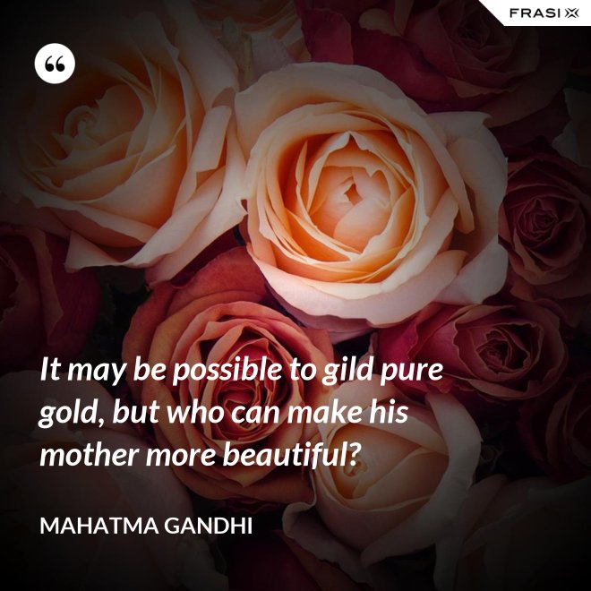 It may be possible to gild pure gold, but who can make his mother more beautiful? - Mahatma Gandhi