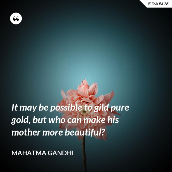 It may be possible to gild pure gold, but who can make his mother more beautiful? - Mahatma Gandhi