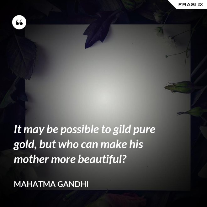 It may be possible to gild pure gold, but who can make his mother more beautiful? - Mahatma Gandhi