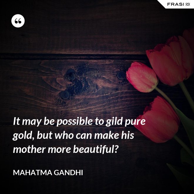 It may be possible to gild pure gold, but who can make his mother more beautiful? - Mahatma Gandhi