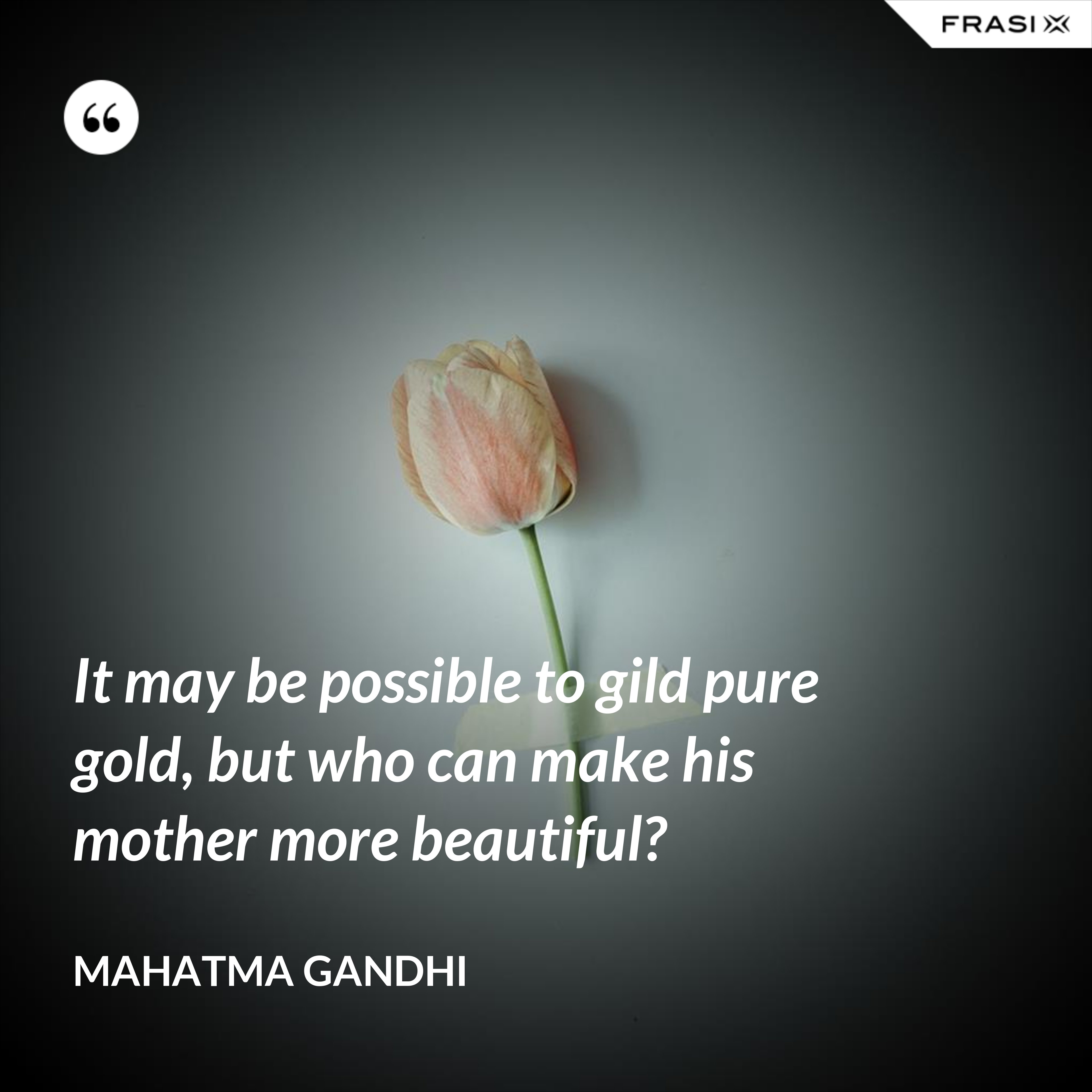 It may be possible to gild pure gold, but who can make his mother more beautiful? - Mahatma Gandhi