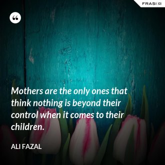 Mothers are the only ones that think nothing is beyond their control when it comes to their children. - Ali Fazal