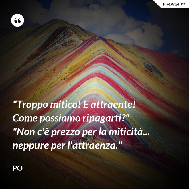 "Troppo mitico! E attraente! Come possiamo ripagarti?" "Non c'è prezzo per la miticità... neppure per l'attraenza." - Po