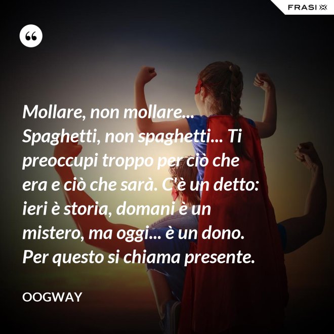 Mollare, non mollare... Spaghetti, non spaghetti... Ti preoccupi troppo per ciò che era e ciò che sarà. C'è un detto: ieri è storia, domani è un mistero, ma oggi... è un dono. Per questo si chiama presente. - Oogway