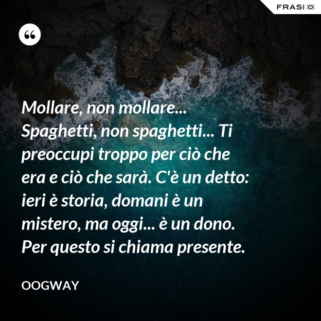 Mollare, non mollare... Spaghetti, non spaghetti... Ti preoccupi troppo per ciò che era e ciò che sarà. C'è un detto: ieri è storia, domani è un mistero, ma oggi... è un dono. Per questo si chiama presente. - Oogway