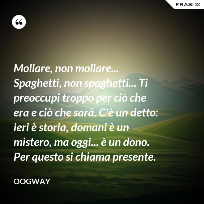 Mollare, non mollare... Spaghetti, non spaghetti... Ti preoccupi troppo per ciò che era e ciò che sarà. C'è un detto: ieri è storia, domani è un mistero, ma oggi... è un dono. Per questo si chiama presente. - Oogway