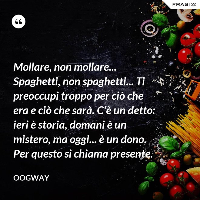 Mollare, non mollare... Spaghetti, non spaghetti... Ti preoccupi troppo per ciò che era e ciò che sarà. C'è un detto: ieri è storia, domani è un mistero, ma oggi... è un dono. Per questo si chiama presente. - Oogway