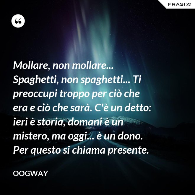Mollare, non mollare... Spaghetti, non spaghetti... Ti preoccupi troppo per ciò che era e ciò che sarà. C'è un detto: ieri è storia, domani è un mistero, ma oggi... è un dono. Per questo si chiama presente. - Oogway