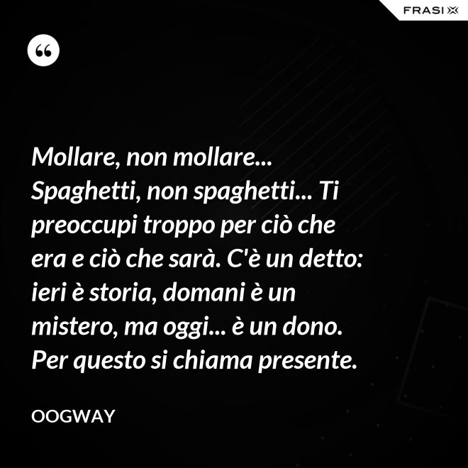 Mollare, non mollare... Spaghetti, non spaghetti... Ti preoccupi troppo per ciò che era e ciò che sarà. C'è un detto: ieri è storia, domani è un mistero, ma oggi... è un dono. Per questo si chiama presente. - Oogway