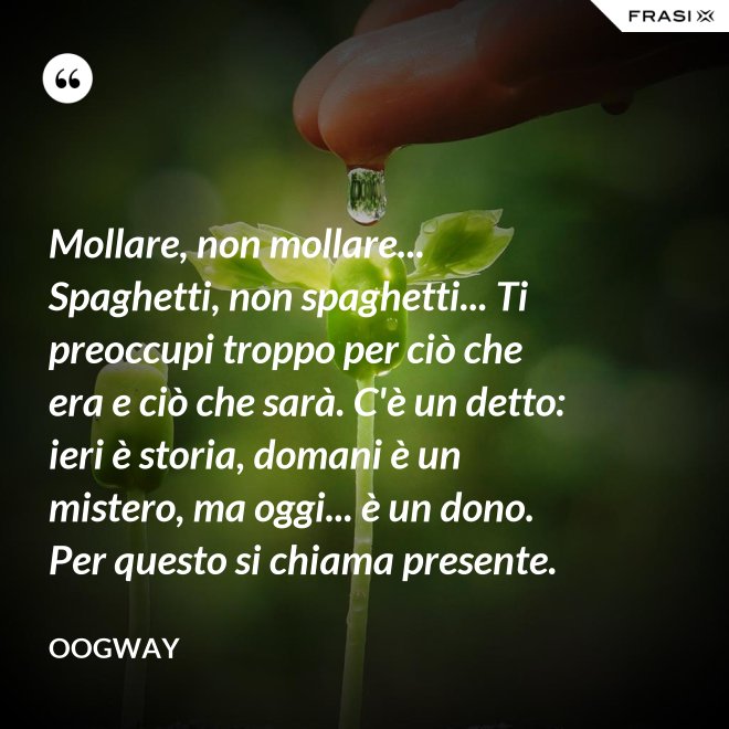 Mollare, non mollare... Spaghetti, non spaghetti... Ti preoccupi troppo per ciò che era e ciò che sarà. C'è un detto: ieri è storia, domani è un mistero, ma oggi... è un dono. Per questo si chiama presente. - Oogway