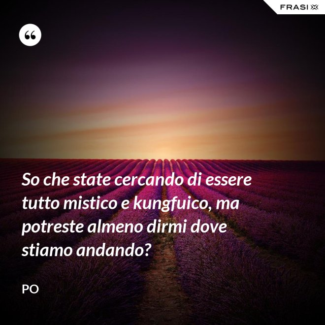 So che state cercando di essere tutto mistico e kungfuico, ma potreste almeno dirmi dove stiamo andando? - Po