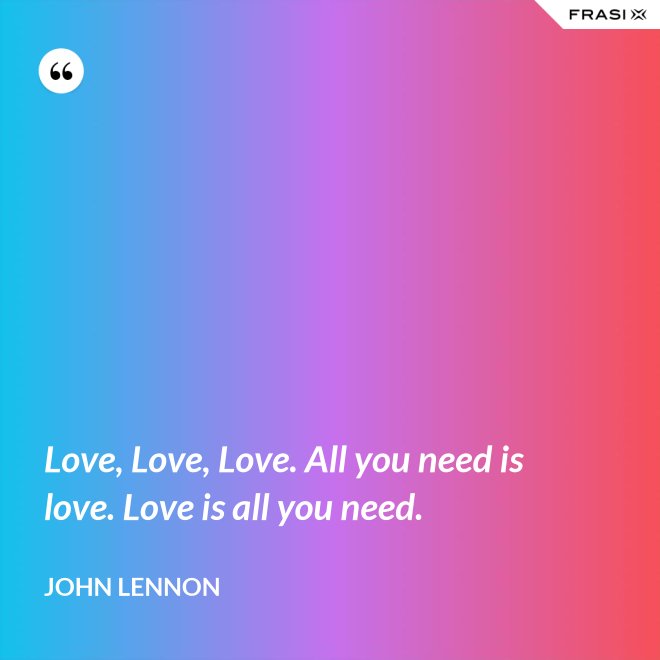 Love, Love, Love. All you need is love. Love is all you need. - John Lennon