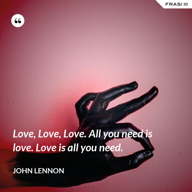 Love, Love, Love. All you need is love. Love is all you need. - John Lennon