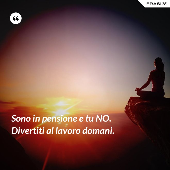 Sono in pensione e tu NO. Divertiti al lavoro domani. - Anonimo