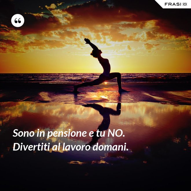 Sono in pensione e tu NO. Divertiti al lavoro domani. - Anonimo