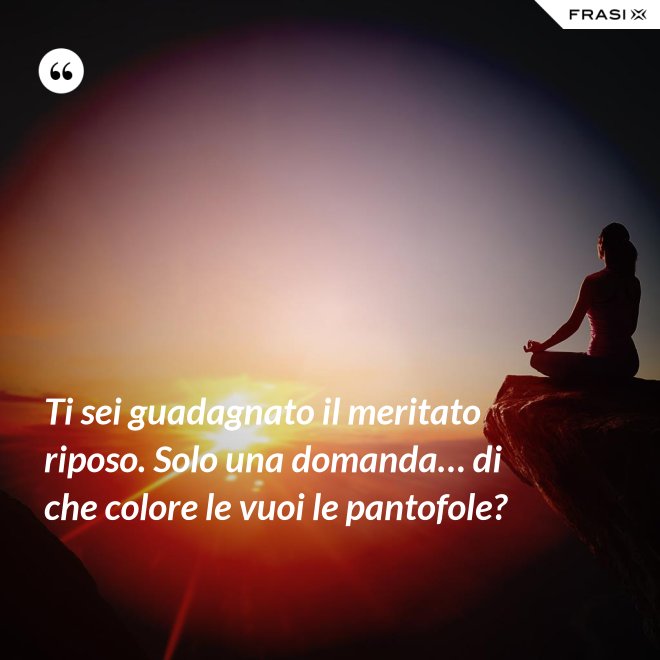 Ti sei guadagnato il meritato riposo. Solo una domanda… di che colore le vuoi le pantofole? - Anonimo