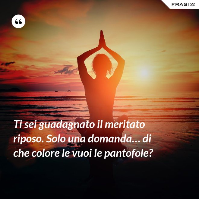 Ti sei guadagnato il meritato riposo. Solo una domanda… di che colore le vuoi le pantofole? - Anonimo