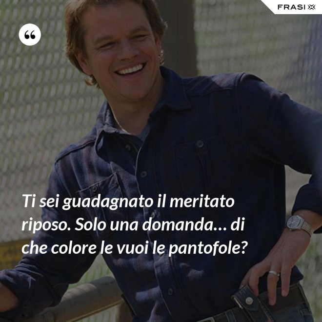 Ti sei guadagnato il meritato riposo. Solo una domanda… di che colore le vuoi le pantofole? - Anonimo