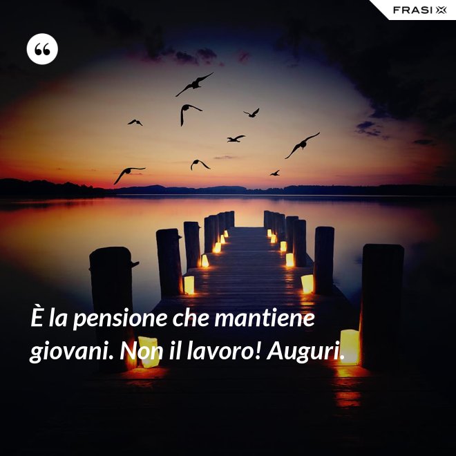 È la pensione che mantiene giovani. Non il lavoro! Auguri. - Anonimo