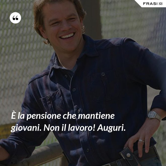 È la pensione che mantiene giovani. Non il lavoro! Auguri. - Anonimo