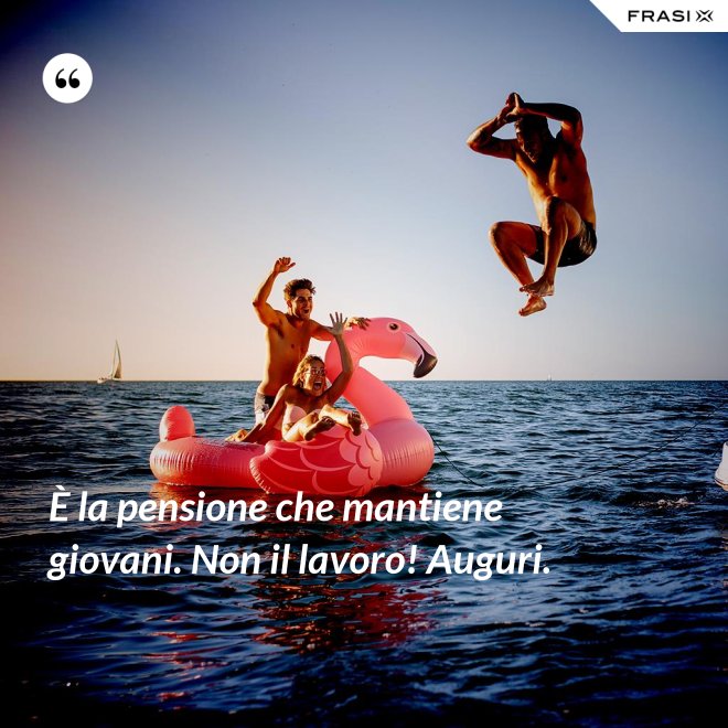 È la pensione che mantiene giovani. Non il lavoro! Auguri. - Anonimo
