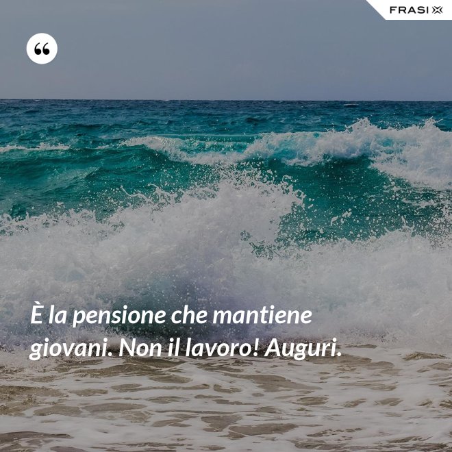 È la pensione che mantiene giovani. Non il lavoro! Auguri. - Anonimo