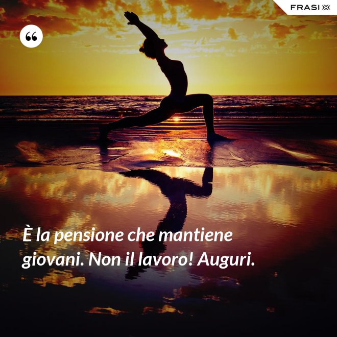 È la pensione che mantiene giovani. Non il lavoro! Auguri. - Anonimo