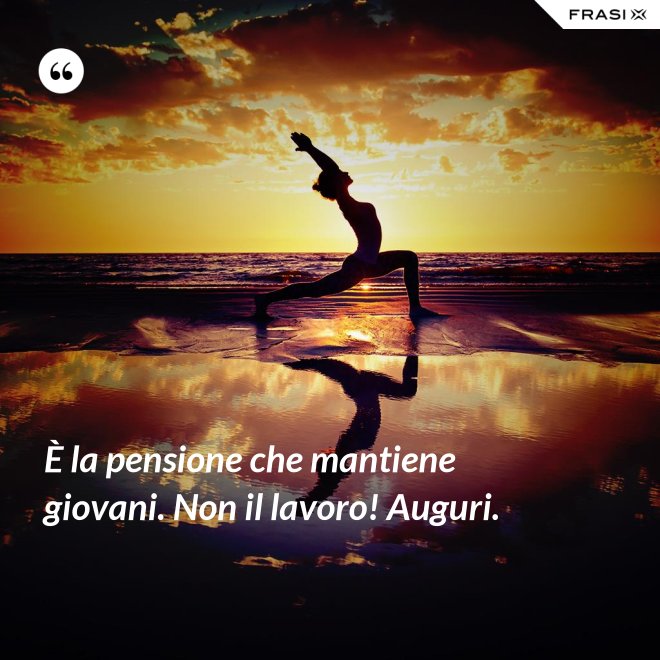 È la pensione che mantiene giovani. Non il lavoro! Auguri. - Anonimo