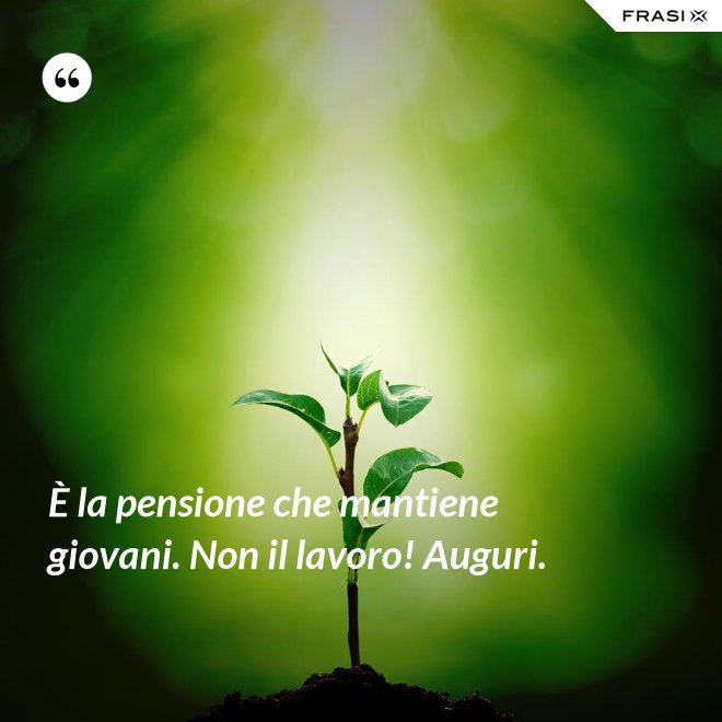 È la pensione che mantiene giovani. Non il lavoro! Auguri. - Anonimo