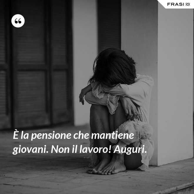 È la pensione che mantiene giovani. Non il lavoro! Auguri. - Anonimo