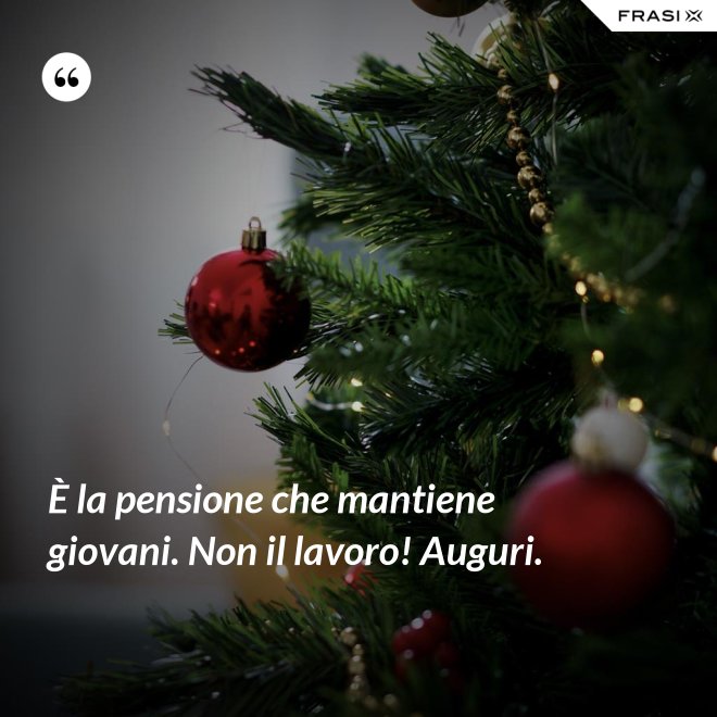 È la pensione che mantiene giovani. Non il lavoro! Auguri. - Anonimo