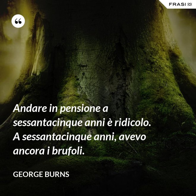 Andare in pensione a sessantacinque anni è ridicolo. A sessantacinque anni, avevo ancora i brufoli. - George Burns