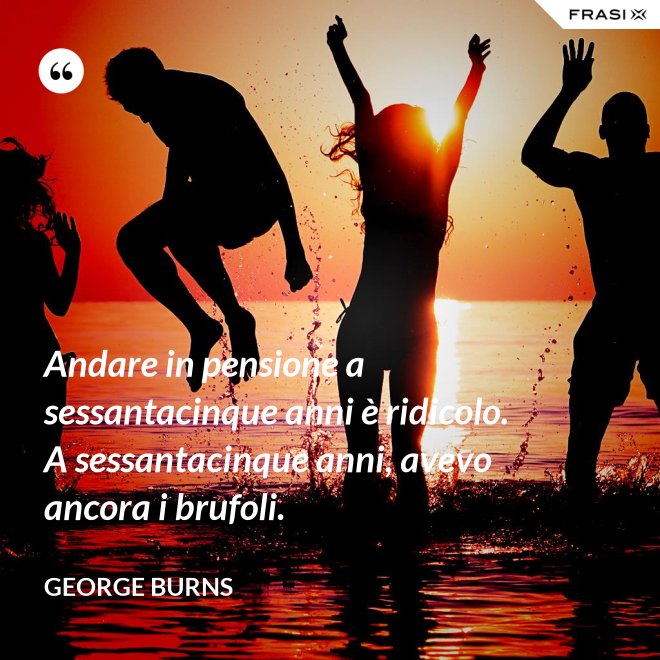 Andare in pensione a sessantacinque anni è ridicolo. A sessantacinque anni, avevo ancora i brufoli. - George Burns