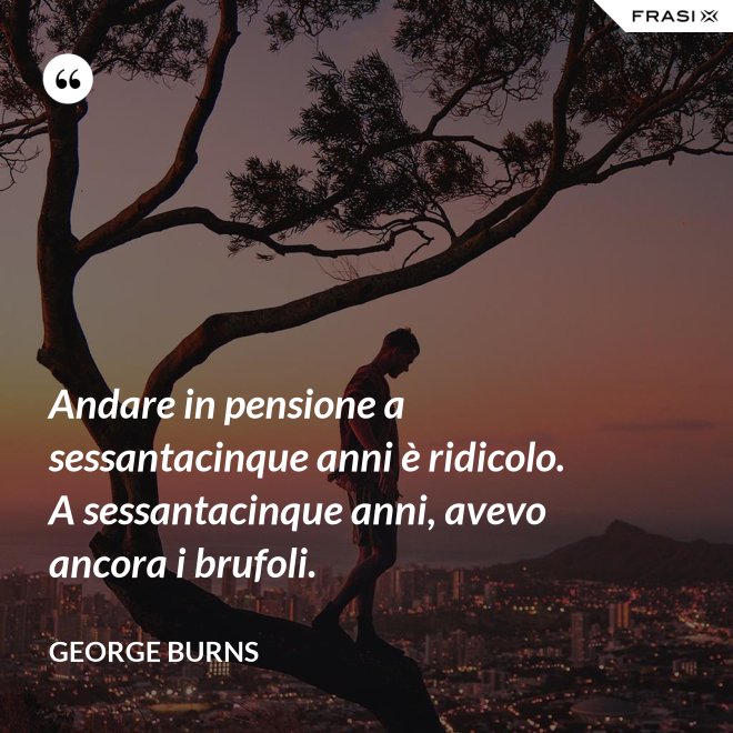 Andare in pensione a sessantacinque anni è ridicolo. A sessantacinque anni, avevo ancora i brufoli. - George Burns