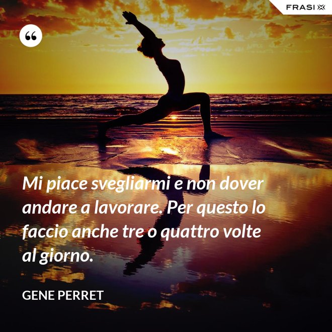 Mi piace svegliarmi e non dover andare a lavorare. Per questo lo faccio anche tre o quattro volte al giorno. - Gene Perret