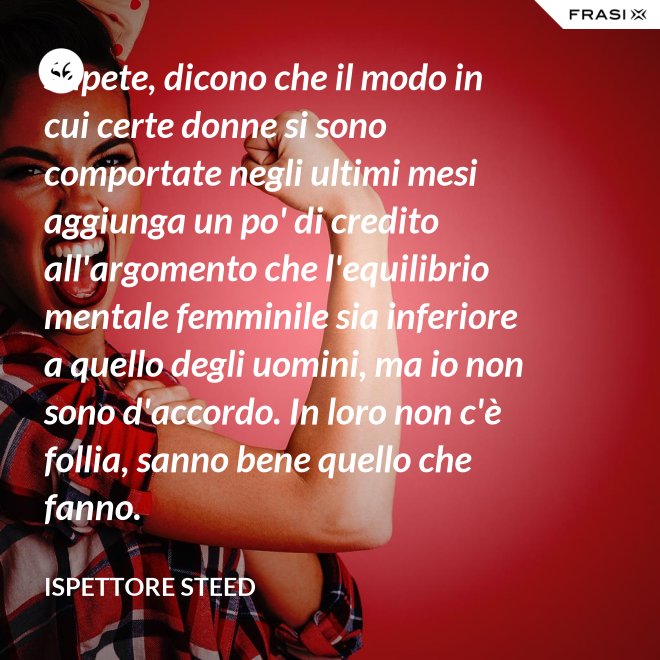 Sapete, dicono che il modo in cui certe donne si sono comportate negli ultimi mesi aggiunga un po' di credito all'argomento che l'equilibrio mentale femminile sia inferiore a quello degli uomini, ma io non sono d'accordo. In loro non c'è follia, sanno bene quello che fanno. - Ispettore Steed