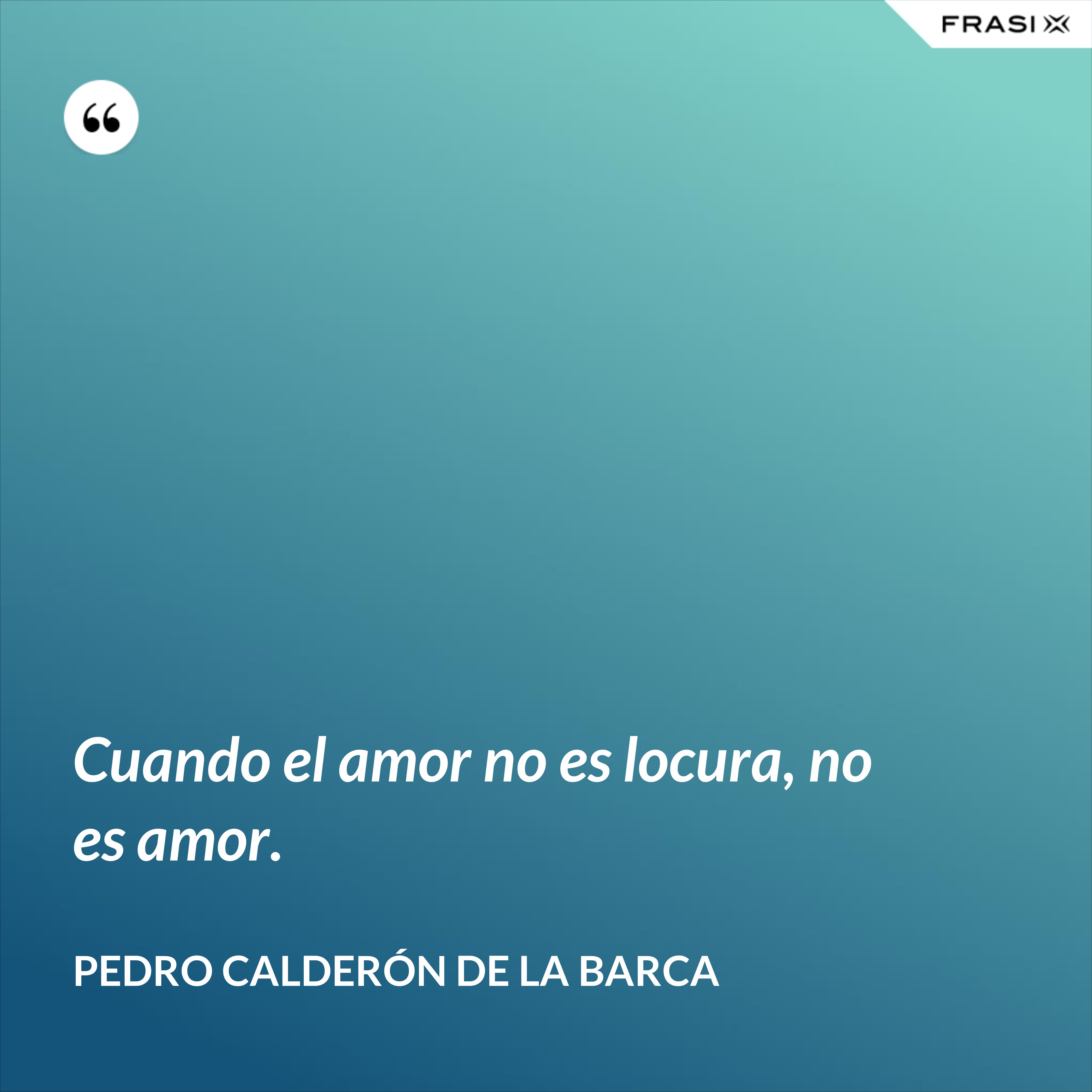 Cuando el amor no es locura, no es amor. - Pedro Calderón de la Barca