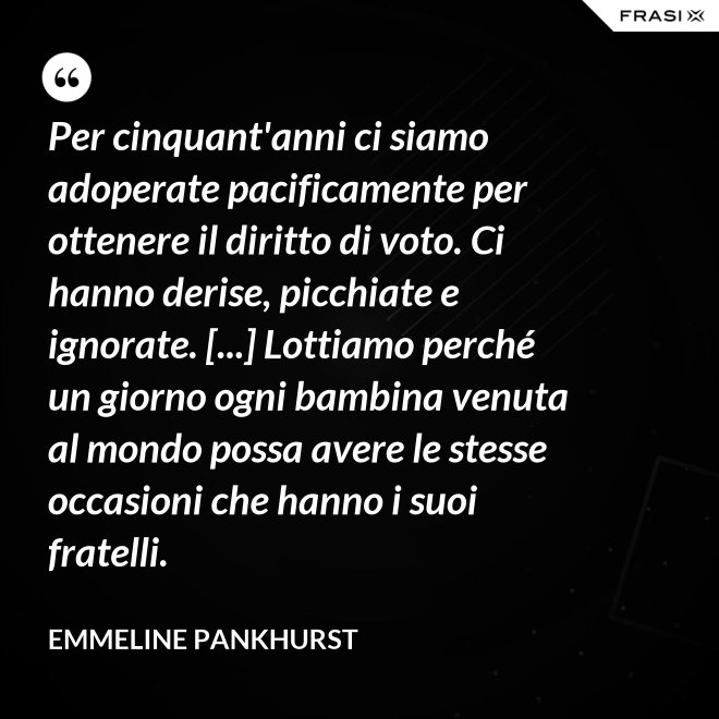 Per cinquant'anni ci siamo adoperate pacificamente per ottenere il diritto di voto. Ci hanno derise, picchiate e ignorate. [...] Lottiamo perché un giorno ogni bambina venuta al mondo possa avere le stesse occasioni che hanno i suoi fratelli. - Emmeline Pankhurst