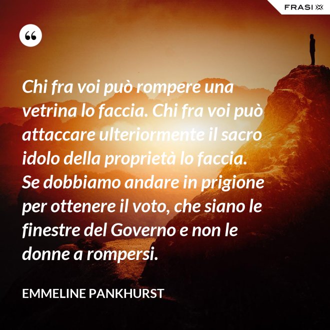 Chi fra voi può rompere una vetrina lo faccia. Chi fra voi può attaccare ulteriormente il sacro idolo della proprietà lo faccia. Se dobbiamo andare in prigione per ottenere il voto, che siano le finestre del Governo e non le donne a rompersi. - Emmeline Pankhurst