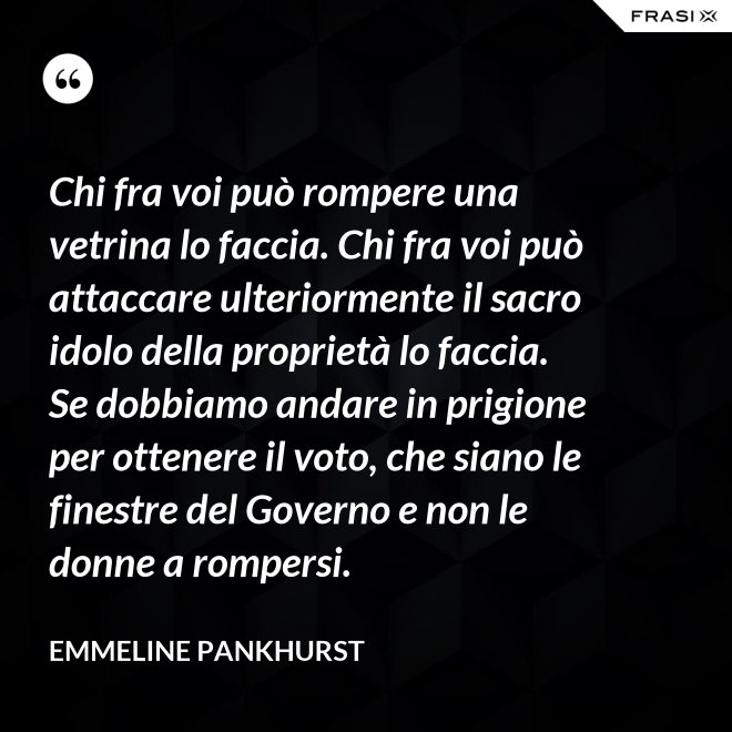 Chi fra voi può rompere una vetrina lo faccia. Chi fra voi può attaccare ulteriormente il sacro idolo della proprietà lo faccia. Se dobbiamo andare in prigione per ottenere il voto, che siano le finestre del Governo e non le donne a rompersi. - Emmeline Pankhurst