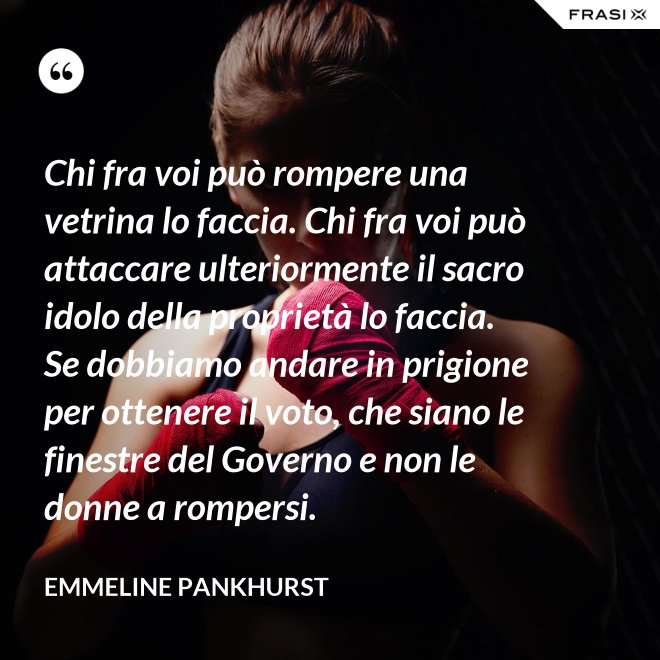 Chi fra voi può rompere una vetrina lo faccia. Chi fra voi può attaccare ulteriormente il sacro idolo della proprietà lo faccia. Se dobbiamo andare in prigione per ottenere il voto, che siano le finestre del Governo e non le donne a rompersi. - Emmeline Pankhurst