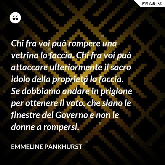 Chi fra voi può rompere una vetrina lo faccia. Chi fra voi può attaccare ulteriormente il sacro idolo della proprietà lo faccia. Se dobbiamo andare in prigione per ottenere il voto, che siano le finestre del Governo e non le donne a rompersi. - Emmeline Pankhurst
