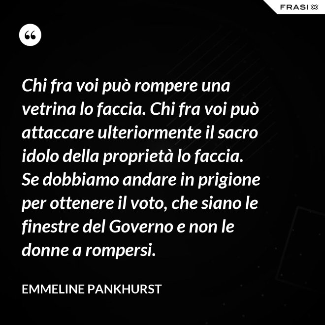 Chi fra voi può rompere una vetrina lo faccia. Chi fra voi può attaccare ulteriormente il sacro idolo della proprietà lo faccia. Se dobbiamo andare in prigione per ottenere il voto, che siano le finestre del Governo e non le donne a rompersi. - Emmeline Pankhurst