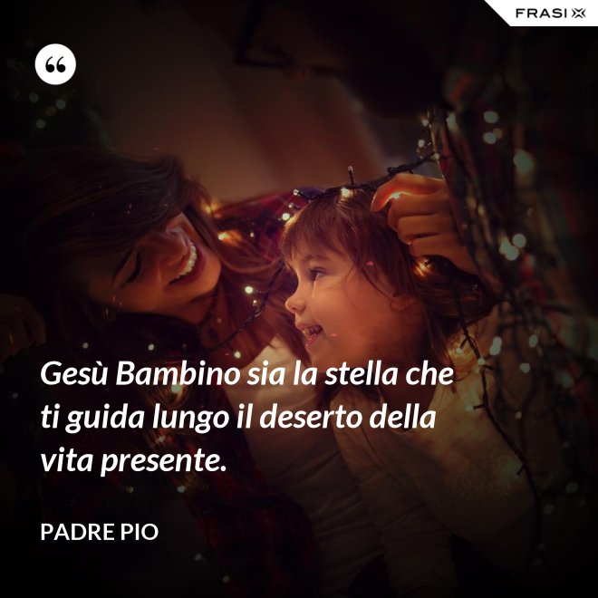 Gesù Bambino sia la stella che ti guida lungo il deserto della vita presente. - Padre Pio