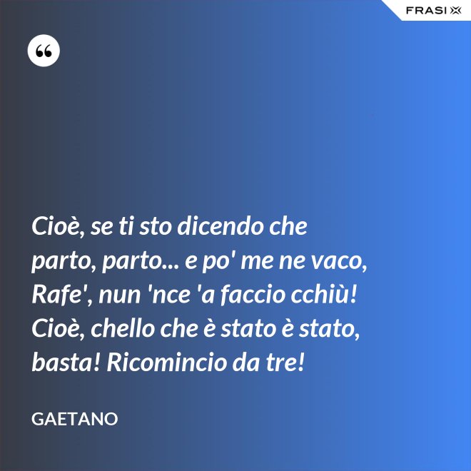 Cioè, se ti sto dicendo che parto, parto... e po' me ne vaco, Rafe', nun 'nce 'a faccio cchiù! Cioè, chello che è stato è stato, basta! Ricomincio da tre! - Gaetano