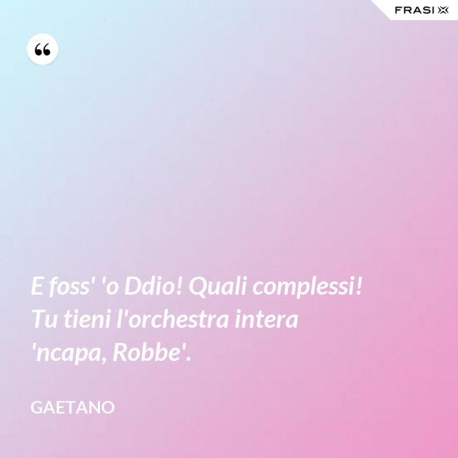 E foss' 'o Ddio! Quali complessi! Tu tieni l'orchestra intera 'ncapa, Robbe'. - Gaetano