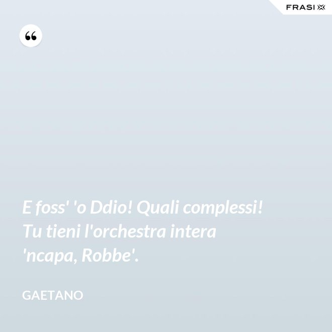 E foss' 'o Ddio! Quali complessi! Tu tieni l'orchestra intera 'ncapa, Robbe'. - Gaetano