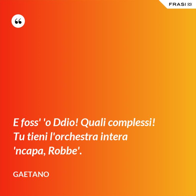 E foss' 'o Ddio! Quali complessi! Tu tieni l'orchestra intera 'ncapa, Robbe'. - Gaetano
